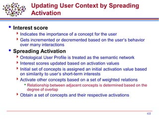 122
Updating User Context by Spreading
Activation
Interest score
Indicates the importance of a concept for the user
Gets incremented or decremented based on the user’s behavior
over many interactions
Spreading Activation
Ontological User Profile is treated as the semantic network
Interest scores updated based on activation values
Initial set of concepts is assigned an initial activation value based
on similarity to user’s short-term interests
Activate other concepts based on a set of weighted relations
Relationship between adjacent concepts is determined based on the
degree of overlap
Obtain a set of concepts and their respective activations
 