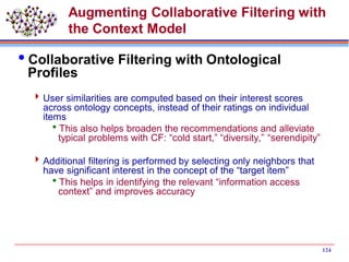 124
Augmenting Collaborative Filtering with
the Context Model
Collaborative Filtering with Ontological
Profiles
User similarities are computed based on their interest scores
across ontology concepts, instead of their ratings on individual
items
This also helps broaden the recommendations and alleviate
typical problems with CF: “cold start,” “diversity,” “serendipity”
Additional filtering is performed by selecting only neighbors that
have significant interest in the concept of the “target item”
This helps in identifying the relevant “information access
context” and improves accuracy
 