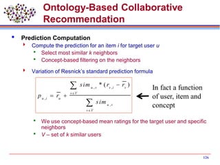 126
Ontology-Based Collaborative
Recommendation
 Prediction Computation
 Compute the prediction for an item i for target user u
 Select most similar k neighbors
 Concept-based filtering on the neighbors
 Variation of Resnick’s standard prediction formula
 We use concept-based mean ratings for the target user and specific
neighbors
 V – set of k similar users
, ,
,
,
* ( )u v v i v
v V
u i u
u v
v V
sim r r
p r
sim



 


In fact a function
of user, item and
concept
 