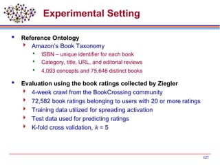 127
Experimental Setting
 Reference Ontology
 Amazon’s Book Taxonomy
 ISBN – unique identifier for each book
 Category, title, URL, and editorial reviews
 4,093 concepts and 75,646 distinct books
 Evaluation using the book ratings collected by Ziegler
 4-week crawl from the BookCrossing community
 72,582 book ratings belonging to users with 20 or more ratings
 Training data utilized for spreading activation
 Test data used for predicting ratings
 K-fold cross validation, k = 5
 
