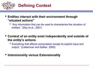 Defining Context
Entities interact with their environment through
“situated actions”
“Any information that can be used to characterise the situation of
entities.” (Dey et al., 2001)
Context of an entity exist independently and outside of
the entity’s actions
Everything that affects computation except its explicit input and
output.” (Lieberman and Selker, 2000)
Intensionality versus Extensionality
 