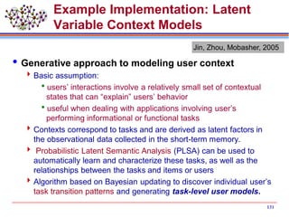 131
Example Implementation: Latent
Variable Context Models
Generative approach to modeling user context
Basic assumption:
users’ interactions involve a relatively small set of contextual
states that can “explain” users’ behavior
useful when dealing with applications involving user’s
performing informational or functional tasks
Contexts correspond to tasks and are derived as latent factors in
the observational data collected in the short-term memory.
 Probabilistic Latent Semantic Analysis (PLSA) can be used to
automatically learn and characterize these tasks, as well as the
relationships between the tasks and items or users
Algorithm based on Bayesian updating to discover individual user’s
task transition patterns and generating task-level user models.
Jin, Zhou, Mobasher, 2005
 