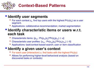 136
Context-Based Patterns
Identify user segments
 For each context zk, find top users with the highest Pr(u|zk) as a user
segment.
 Applications: collaborative recommendation; market segmentation
Identify characteristic items or users w.r.t.
each task
 Characteristic items: {pch : Pr(pch|zk)*Pr(zk|pch)  a}
 Characteristic user profiles: {uch : Pr(uch|zk)*Pr(zk|uch) }
 Applications: task/context based search; user or item classification
Identify a given user’s context
 For each user (interaction) u, find tasks with the highest Pr(z|u)
 Allows for performing higher-level behavioral analysis (based on
discovered tasks or contexts)
 