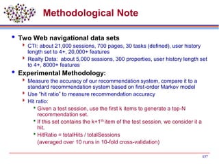 137
Methodological Note
 Two Web navigational data sets
 CTI: about 21,000 sessions, 700 pages, 30 tasks (defined), user history
length set to 4+, 20,000+ features
 Realty Data: about 5,000 sessions, 300 properties, user history length set
to 4+, 8000+ features
 Experimental Methodology:
 Measure the accuracy of our recommendation system, compare it to a
standard recommendation system based on first-order Markov model
 Use “hit ratio” to measure recommendation accuracy
 Hit ratio:
Given a test session, use the first k items to generate a top-N
recommendation set.
If this set contains the k+1th item of the test session, we consider it a
hit.
HitRatio = totalHits / totalSessions
(averaged over 10 runs in 10-fold cross-validation)
 