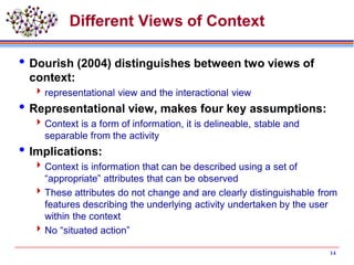 Different Views of Context
Dourish (2004) distinguishes between two views of
context:
representational view and the interactional view
Representational view, makes four key assumptions:
Context is a form of information, it is delineable, stable and
separable from the activity
Implications:
Context is information that can be described using a set of
“appropriate” attributes that can be observed
These attributes do not change and are clearly distinguishable from
features describing the underlying activity undertaken by the user
within the context
No “situated action”
14
 