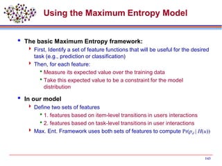 143
Using the Maximum Entropy Model
 The basic Maximum Entropy framework:
 First, Identify a set of feature functions that will be useful for the desired
task (e.g., prediction or classification)
 Then, for each feature:
Measure its expected value over the training data
Take this expected value to be a constraint for the model
distribution
 In our model
 Define two sets of features
1. features based on item-level transitions in users interactions
2. features based on task-level transitions in user interactions
 Max. Ent. Framework uses both sets of features to compute Pr(pd | H(u))
 