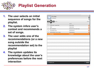 Playlist Generation
1. The user selects an initial
sequence of songs for the
playlist.
2. The system infers user’s
context and recommends a
set of songs.
3. The user adds one of the
recommendations (or a new
song outside the
recommendation set) to the
playlist
4. The system updates its
knowledge about the user’s
preferences before the next
interaction
147
 
