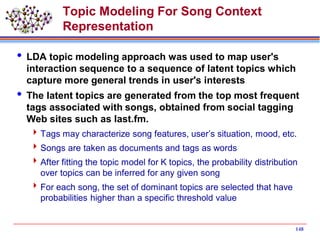 Topic Modeling For Song Context
Representation
 LDA topic modeling approach was used to map user's
interaction sequence to a sequence of latent topics which
capture more general trends in user's interests
 The latent topics are generated from the top most frequent
tags associated with songs, obtained from social tagging
Web sites such as last.fm.
Tags may characterize song features, user’s situation, mood, etc.
Songs are taken as documents and tags as words
After fitting the topic model for K topics, the probability distribution
over topics can be inferred for any given song
For each song, the set of dominant topics are selected that have
probabilities higher than a specific threshold value
148
 