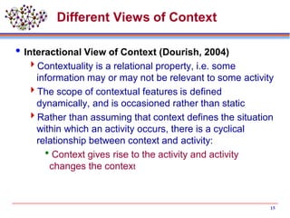 Different Views of Context
Interactional View of Context (Dourish, 2004)
Contextuality is a relational property, i.e. some
information may or may not be relevant to some activity
The scope of contextual features is defined
dynamically, and is occasioned rather than static
Rather than assuming that context defines the situation
within which an activity occurs, there is a cyclical
relationship between context and activity:
Context gives rise to the activity and activity
changes the context
15
 