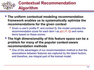 Contextual Recommendation
Algorithm
The uniform contextual modeling recommendation
framework enables us to systematically optimize the
recommendations for the given context
Given a user's profile P, and context Q, the model computes the
recommendation score for each item I as p(I | P, Q) and ranks
items based on these scores.
The high dimensionality of this feature space can be a
problem for many of the popular context-aware
recommendation methods
One of the advantages of our recommendation method is that the
associations between features are captured by the latent factors,
and therefore, are integral part of the trained model.
164
 