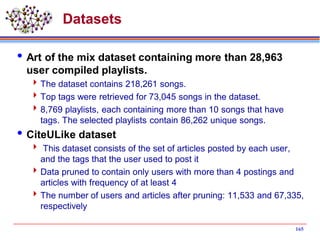 Datasets
Art of the mix dataset containing more than 28,963
user compiled playlists.
The dataset contains 218,261 songs.
Top tags were retrieved for 73,045 songs in the dataset.
8,769 playlists, each containing more than 10 songs that have
tags. The selected playlists contain 86,262 unique songs.
CiteULike dataset
 This dataset consists of the set of articles posted by each user,
and the tags that the user used to post it
Data pruned to contain only users with more than 4 postings and
articles with frequency of at least 4
The number of users and articles after pruning: 11,533 and 67,335,
respectively
165
 