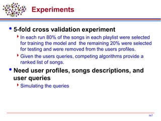 Experiments
5-fold cross validation experiment
In each run 80% of the songs in each playlist were selected
for training the model and the remaining 20% were selected
for testing and were removed from the users profiles.
Given the users queries, competing algorithms provide a
ranked list of songs.
Need user profiles, songs descriptions, and
user queries
Simulating the queries
167
 