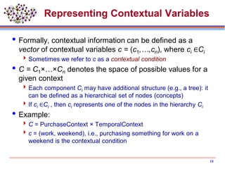 Representing Contextual Variables
Formally, contextual information can be defined as a
vector of contextual variables c = (c1,…,cn), where ci ∈Ci
Sometimes we refer to c as a contextual condition
C = C1×…×Cn denotes the space of possible values for a
given context
Each component Ci may have additional structure (e.g., a tree): it
can be defined as a hierarchical set of nodes (concepts)
If ci ∈Ci , then ci represents one of the nodes in the hierarchy Ci
Example:
C = PurchaseContext × TemporalContext
c = (work, weekend), i.e., purchasing something for work on a
weekend is the contextual condition
18
 