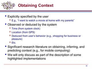 Obtaining Context
Explicitly specified by the user
E.g., “I want to watch a movie at home with my parents”
Observed or deduced by the system
Time (from system clock)
Location (from GPS)
Deduced from user’s behavior (e.g., shopping for business or
pleasure)
Etc.
Significant research literature on obtaining, inferring, and
predicting context (e.g., for mobile computing)
We will only discuss as part of the description of some
highlighted implementations
20
 