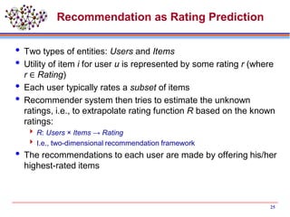Recommendation as Rating Prediction
 Two types of entities: Users and Items
 Utility of item i for user u is represented by some rating r (where
r ∈ Rating)
 Each user typically rates a subset of items
 Recommender system then tries to estimate the unknown
ratings, i.e., to extrapolate rating function R based on the known
ratings:
 R: Users × Items → Rating
 I.e., two-dimensional recommendation framework
 The recommendations to each user are made by offering his/her
highest-rated items
25
 