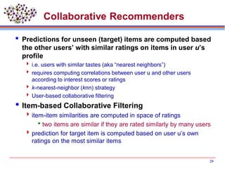 29
Collaborative Recommenders
 Predictions for unseen (target) items are computed based
the other users’ with similar ratings on items in user u’s
profile
 i.e. users with similar tastes (aka “nearest neighbors”)
 requires computing correlations between user u and other users
according to interest scores or ratings
 k-nearest-neighbor (knn) strategy
 User-based collaborative filtering
Item-based Collaborative Filtering
item-item similarities are computed in space of ratings
two items are similar if they are rated similarly by many users
prediction for target item is computed based on user u’s own
ratings on the most similar items
 