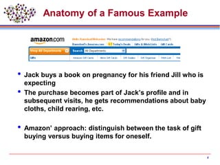 Anatomy of a Famous Example
 Jack buys a book on pregnancy for his friend Jill who is
expecting
 The purchase becomes part of Jack’s profile and in
subsequent visits, he gets recommendations about baby
cloths, child rearing, etc.
 Amazon’ approach: distinguish between the task of gift
buying versus buying items for oneself.
4
 