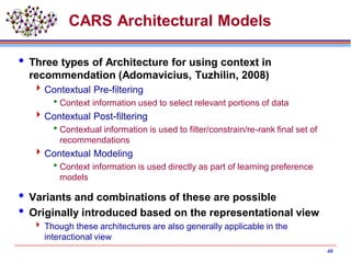 CARS Architectural Models
 Three types of Architecture for using context in
recommendation (Adomavicius, Tuzhilin, 2008)
Contextual Pre-filtering
Context information used to select relevant portions of data
Contextual Post-filtering
Contextual information is used to filter/constrain/re-rank final set of
recommendations
Contextual Modeling
Context information is used directly as part of learning preference
models
 Variants and combinations of these are possible
 Originally introduced based on the representational view
 Though these architectures are also generally applicable in the
interactional view
40
 