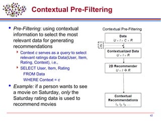 Contextual Pre-Filtering
 Pre-Filtering: using contextual
information to select the most
relevant data for generating
recommendations
 Context c serves as a query to select
relevant ratings data Data(User, Item,
Rating, Context), i.e.,
 SELECT User, Item, Rating
FROM Data
WHERE Context = c
 Example: if a person wants to see
a movie on Saturday, only the
Saturday rating data is used to
recommend movies
42
 