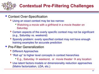Contextual Pre-Filtering Challenges
Context Over-Specification
Using an exact context may be too narrow:
Watching a movie with a girlfriend in a movie theater on
Saturday
Certain aspects of the overly specific context may not be significant
(e.g., Saturday vs. weekend)
Sparsity problem: overly specified context may not have enough
training examples for accurate prediction
Pre-Filter Generalization
Different Approaches
“Roll up” to higher level concepts in context hierarchies
E.g., Saturday  weekend, or movie theater  any location
Use latent factors models or dimensionality reduction approaches
(Matrix factorization, LDA, etc.)
43
 
