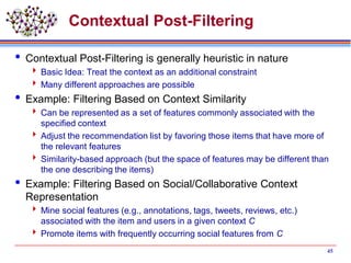 Contextual Post-Filtering
 Contextual Post-Filtering is generally heuristic in nature
 Basic Idea: Treat the context as an additional constraint
 Many different approaches are possible
 Example: Filtering Based on Context Similarity
 Can be represented as a set of features commonly associated with the
specified context
 Adjust the recommendation list by favoring those items that have more of
the relevant features
 Similarity-based approach (but the space of features may be different than
the one describing the items)
 Example: Filtering Based on Social/Collaborative Context
Representation
 Mine social features (e.g., annotations, tags, tweets, reviews, etc.)
associated with the item and users in a given context C
 Promote items with frequently occurring social features from C
45
 