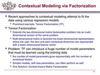 Contextual Modeling via Factorization
 Recent approaches to contextual modeling attempt to fit the
data using various regression models
 Prominent example: Tensor Factorization (TF)
 Tensor Factorization
 Extends the two-dimensional matrix factorization problem into an multi-
dimensional version of the same problem
 Multi-dimensional matrix is factored into lower-dimensional representation,
where the user, the item and each contextual dimension are represented
with a lower dimensional feature vector
 Problem: TF can introduce a huge number of model parameters
that must be learned using the training data
 the number of model parameters grow exponentially with the number of
contextual factors
 Simpler models, with less parameters, can often perform as well
 One Solution: Context-Aware Matrix Factorization
63
 