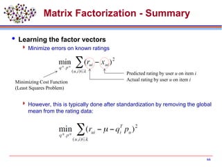 Matrix Factorization - Summary
 Learning the factor vectors
 Minimize errors on known ratings
 However, this is typically done after standardization by removing the global
mean from the rating data:
66
Actual rating by user u on item i
Predicted rating by user u on item i
Minimizing Cost Function
(Least Squares Problem)
 