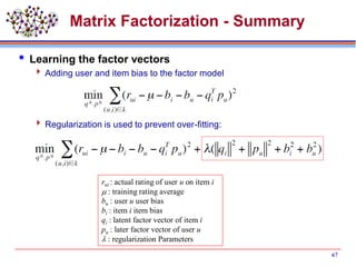 Matrix Factorization - Summary
 Learning the factor vectors
 Adding user and item bias to the factor model
 Regularization is used to prevent over-fitting:
67
rui : actual rating of user u on item i
m : training rating average
bu : user u user bias
bi : item i item bias
qi : latent factor vector of item i
pu : later factor vector of user u
l : regularization Parameters
 