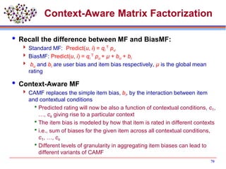 Context-Aware Matrix Factorization
 Recall the difference between MF and BiasMF:
 Standard MF: Predict(u, i) = qi
T pu
 BiasMF: Predict(u, i) = qi
T pu + µ + bu + bi
 bu and bi are user bias and item bias respectively, µ is the global mean
rating
 Context-Aware MF
 CAMF replaces the simple item bias, bi, by the interaction between item
and contextual conditions
Predicted rating will now be also a function of contextual conditions, c1,
…, ck giving rise to a particular context
The item bias is modeled by how that item is rated in different contexts
i.e., sum of biases for the given item across all contextual conditions,
c1, …, ck
Different levels of granularity in aggregating item biases can lead to
different variants of CAMF
70
 