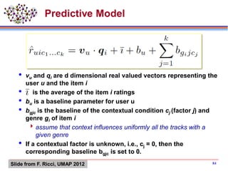  vu and qi are d dimensional real valued vectors representing the
user u and the item i
 is the average of the item i ratings
 bu is a baseline parameter for user u
 bgjc is the baseline of the contextual condition cj (factor j) and
genre gi of item i
assume that context influences uniformly all the tracks with a
given genre
 If a contextual factor is unknown, i.e., cj = 0, then the
corresponding baseline bgjc is set to 0.
Predictive Model
84Slide from F. Ricci, UMAP 2012
 