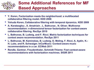 Some Additional References for MF
Based Approaches
 Y. Koren, Factorization meets the neighborhood: a multifaceted
collaborative filtering model. KDD 2008
 Yehuda Koren, Collaborative filtering with temporal dynamics. KDD 2009
 A. Karatzoglou , X. Amatriain , L. Baltrunas , N. Oliver. Multiverse
recommendation: n-dimensional tensor factorization for context-aware
collaborative filtering. RecSys 2010
 L. Baltrunas, B. Ludwig, and F. Ricci. Matrix factorization techniques for
context aware recommendation. RecSys 2011
 L. Baltrunas, M. Kaminskas, B. Ludwig, O. Moling, F. Ricci, A. Aydin, K.-
H. Luke, and R. Schwaiger. InCarMusic: Context-aware music
recommendations in a car. ECWeb 2011
 Rendle, Gantner, Freudenthaler, Schmidt-Thieme: Fast context-aware
recommendations with factorization machines. SIGIR 2011
87
 