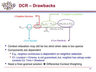 DCR – Drawbacks
 Context relaxation may still be too strict when data is too sparse
 Components are dependent
 E.g., neighbor contribution is dependent on neighbor selection
 C1: Location = Cinema, is not guaranteed, but, neighbor has ratings under
contexts C2: Time = Weekend
 Need a finer-grained solution  Differential Context Weighting
3.User baseline 4.User Similarity
2.Neighbor contribution
1.Neighbor Selection
96
 