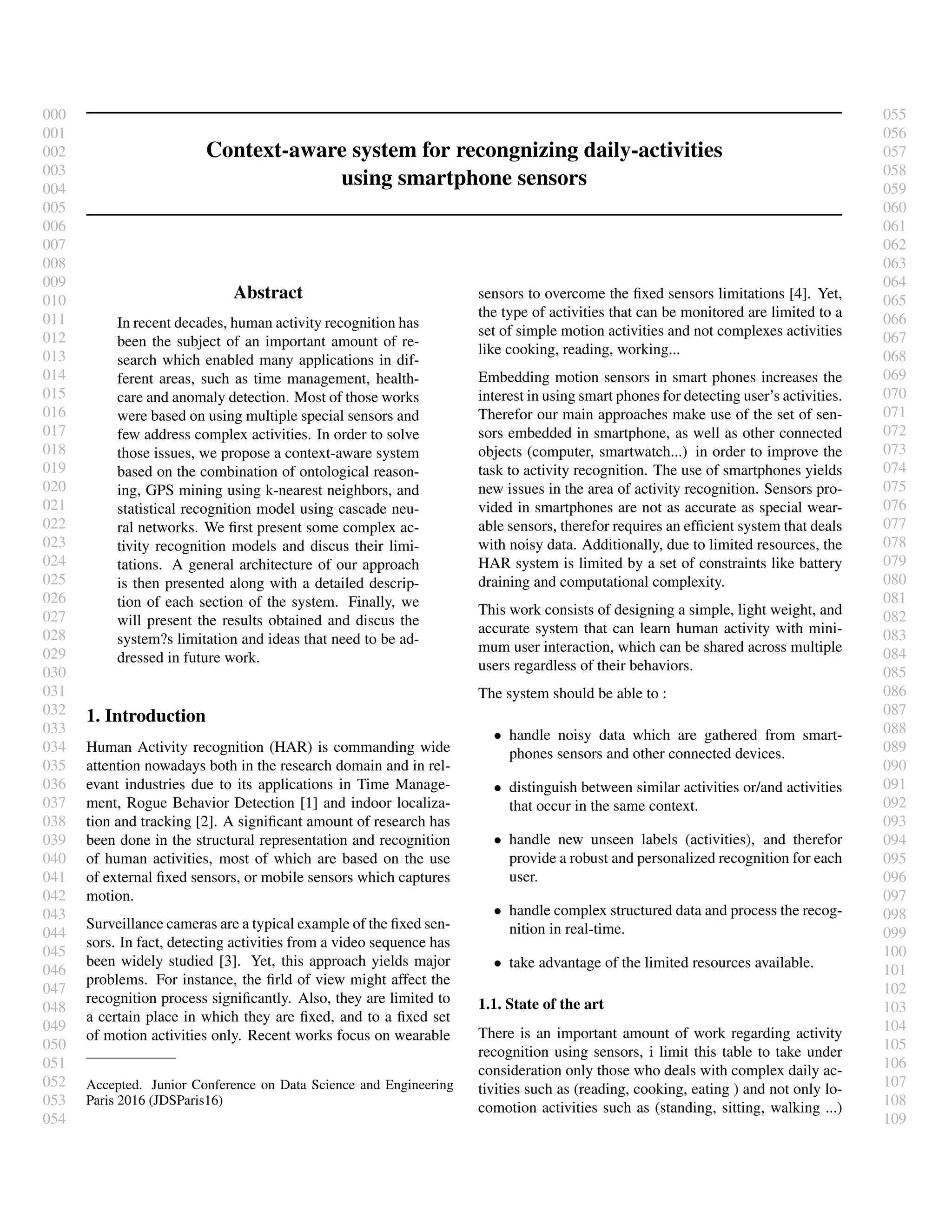 000
001
002
003
004
005
006
007
008
009
010
011
012
013
014
015
016
017
018
019
020
021
022
023
024
025
026
027
028
029
030
031
032
033
034
035
036
037
038
039
040
041
042
043
044
045
046
047
048
049
050
051
052
053
054
055
056
057
058
059
060
061
062
063
064
065
066
067
068
069
070
071
072
073
074
075
076
077
078
079
080
081
082
083
084
085
086
087
088
089
090
091
092
093
094
095
096
097
098
099
100
101
102
103
104
105
106
107
108
109
Context-aware system for recongnizing daily-activities
using smartphone sensors
Abstract
In recent decades, human activity recognition has
been the subject of an important amount of re-
search which enabled many applications in dif-
ferent areas, such as time management, health-
care and anomaly detection. Most of those works
were based on using multiple special sensors and
few address complex activities. In order to solve
those issues, we propose a context-aware system
based on the combination of ontological reason-
ing, GPS mining using k-nearest neighbors, and
statistical recognition model using cascade neu-
ral networks. We ﬁrst present some complex ac-
tivity recognition models and discus their limi-
tations. A general architecture of our approach
is then presented along with a detailed descrip-
tion of each section of the system. Finally, we
will present the results obtained and discus the
system?s limitation and ideas that need to be ad-
dressed in future work.
1. Introduction
Human Activity recognition (HAR) is commanding wide
attention nowadays both in the research domain and in rel-
evant industries due to its applications in Time Manage-
ment, Rogue Behavior Detection [1] and indoor localiza-
tion and tracking [2]. A signiﬁcant amount of research has
been done in the structural representation and recognition
of human activities, most of which are based on the use
of external ﬁxed sensors, or mobile sensors which captures
motion.
Surveillance cameras are a typical example of the ﬁxed sen-
sors. In fact, detecting activities from a video sequence has
been widely studied [3]. Yet, this approach yields major
problems. For instance, the ﬁrld of view might affect the
recognition process signiﬁcantly. Also, they are limited to
a certain place in which they are ﬁxed, and to a ﬁxed set
of motion activities only. Recent works focus on wearable
Accepted. Junior Conference on Data Science and Engineering
Paris 2016 (JDSParis16)
sensors to overcome the ﬁxed sensors limitations [4]. Yet,
the type of activities that can be monitored are limited to a
set of simple motion activities and not complexes activities
like cooking, reading, working...
Embedding motion sensors in smart phones increases the
interest in using smart phones for detecting user’s activities.
Therefor our main approaches make use of the set of sen-
sors embedded in smartphone, as well as other connected
objects (computer, smartwatch...) in order to improve the
task to activity recognition. The use of smartphones yields
new issues in the area of activity recognition. Sensors pro-
vided in smartphones are not as accurate as special wear-
able sensors, therefor requires an efﬁcient system that deals
with noisy data. Additionally, due to limited resources, the
HAR system is limited by a set of constraints like battery
draining and computational complexity.
This work consists of designing a simple, light weight, and
accurate system that can learn human activity with mini-
mum user interaction, which can be shared across multiple
users regardless of their behaviors.
The system should be able to :
• handle noisy data which are gathered from smart-
phones sensors and other connected devices.
• distinguish between similar activities or/and activities
that occur in the same context.
• handle new unseen labels (activities), and therefor
provide a robust and personalized recognition for each
user.
• handle complex structured data and process the recog-
nition in real-time.
• take advantage of the limited resources available.
1.1. State of the art
There is an important amount of work regarding activity
recognition using sensors, i limit this table to take under
consideration only those who deals with complex daily ac-
tivities such as (reading, cooking, eating ) and not only lo-
comotion activities such as (standing, sitting, walking ...)
 