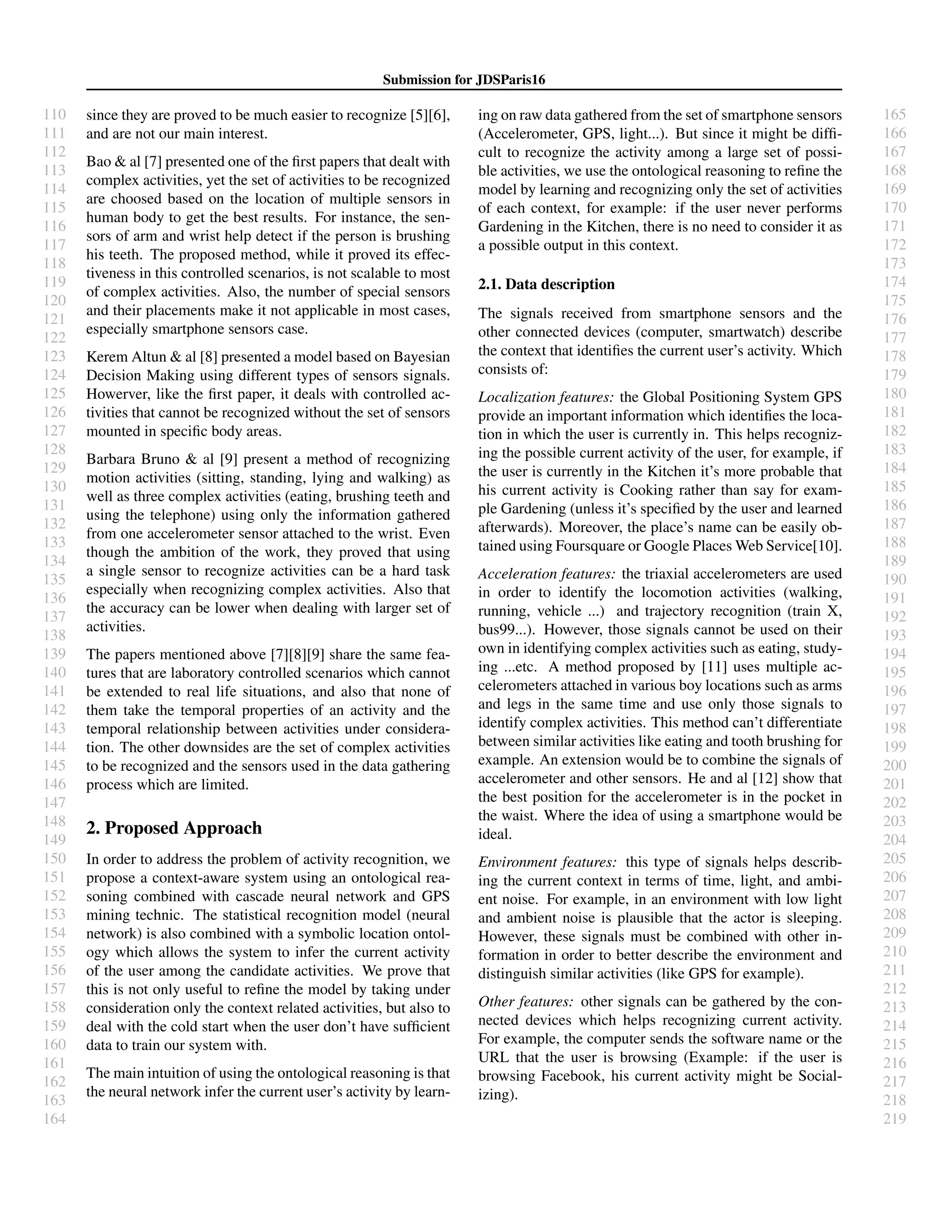 110
111
112
113
114
115
116
117
118
119
120
121
122
123
124
125
126
127
128
129
130
131
132
133
134
135
136
137
138
139
140
141
142
143
144
145
146
147
148
149
150
151
152
153
154
155
156
157
158
159
160
161
162
163
164
165
166
167
168
169
170
171
172
173
174
175
176
177
178
179
180
181
182
183
184
185
186
187
188
189
190
191
192
193
194
195
196
197
198
199
200
201
202
203
204
205
206
207
208
209
210
211
212
213
214
215
216
217
218
219
Submission for JDSParis16
since they are proved to be much easier to recognize [5][6],
and are not our main interest.
Bao & al [7] presented one of the ﬁrst papers that dealt with
complex activities, yet the set of activities to be recognized
are choosed based on the location of multiple sensors in
human body to get the best results. For instance, the sen-
sors of arm and wrist help detect if the person is brushing
his teeth. The proposed method, while it proved its effec-
tiveness in this controlled scenarios, is not scalable to most
of complex activities. Also, the number of special sensors
and their placements make it not applicable in most cases,
especially smartphone sensors case.
Kerem Altun & al [8] presented a model based on Bayesian
Decision Making using different types of sensors signals.
Howerver, like the ﬁrst paper, it deals with controlled ac-
tivities that cannot be recognized without the set of sensors
mounted in speciﬁc body areas.
Barbara Bruno & al [9] present a method of recognizing
motion activities (sitting, standing, lying and walking) as
well as three complex activities (eating, brushing teeth and
using the telephone) using only the information gathered
from one accelerometer sensor attached to the wrist. Even
though the ambition of the work, they proved that using
a single sensor to recognize activities can be a hard task
especially when recognizing complex activities. Also that
the accuracy can be lower when dealing with larger set of
activities.
The papers mentioned above [7][8][9] share the same fea-
tures that are laboratory controlled scenarios which cannot
be extended to real life situations, and also that none of
them take the temporal properties of an activity and the
temporal relationship between activities under considera-
tion. The other downsides are the set of complex activities
to be recognized and the sensors used in the data gathering
process which are limited.
2. Proposed Approach
In order to address the problem of activity recognition, we
propose a context-aware system using an ontological rea-
soning combined with cascade neural network and GPS
mining technic. The statistical recognition model (neural
network) is also combined with a symbolic location ontol-
ogy which allows the system to infer the current activity
of the user among the candidate activities. We prove that
this is not only useful to reﬁne the model by taking under
consideration only the context related activities, but also to
deal with the cold start when the user don’t have sufﬁcient
data to train our system with.
The main intuition of using the ontological reasoning is that
the neural network infer the current user’s activity by learn-
ing on raw data gathered from the set of smartphone sensors
(Accelerometer, GPS, light...). But since it might be difﬁ-
cult to recognize the activity among a large set of possi-
ble activities, we use the ontological reasoning to reﬁne the
model by learning and recognizing only the set of activities
of each context, for example: if the user never performs
Gardening in the Kitchen, there is no need to consider it as
a possible output in this context.
2.1. Data description
The signals received from smartphone sensors and the
other connected devices (computer, smartwatch) describe
the context that identiﬁes the current user’s activity. Which
consists of:
Localization features: the Global Positioning System GPS
provide an important information which identiﬁes the loca-
tion in which the user is currently in. This helps recogniz-
ing the possible current activity of the user, for example, if
the user is currently in the Kitchen it’s more probable that
his current activity is Cooking rather than say for exam-
ple Gardening (unless it’s speciﬁed by the user and learned
afterwards). Moreover, the place’s name can be easily ob-
tained using Foursquare or Google Places Web Service[10].
Acceleration features: the triaxial accelerometers are used
in order to identify the locomotion activities (walking,
running, vehicle ...) and trajectory recognition (train X,
bus99...). However, those signals cannot be used on their
own in identifying complex activities such as eating, study-
ing ...etc. A method proposed by [11] uses multiple ac-
celerometers attached in various boy locations such as arms
and legs in the same time and use only those signals to
identify complex activities. This method can’t differentiate
between similar activities like eating and tooth brushing for
example. An extension would be to combine the signals of
accelerometer and other sensors. He and al [12] show that
the best position for the accelerometer is in the pocket in
the waist. Where the idea of using a smartphone would be
ideal.
Environment features: this type of signals helps describ-
ing the current context in terms of time, light, and ambi-
ent noise. For example, in an environment with low light
and ambient noise is plausible that the actor is sleeping.
However, these signals must be combined with other in-
formation in order to better describe the environment and
distinguish similar activities (like GPS for example).
Other features: other signals can be gathered by the con-
nected devices which helps recognizing current activity.
For example, the computer sends the software name or the
URL that the user is browsing (Example: if the user is
browsing Facebook, his current activity might be Social-
izing).
 