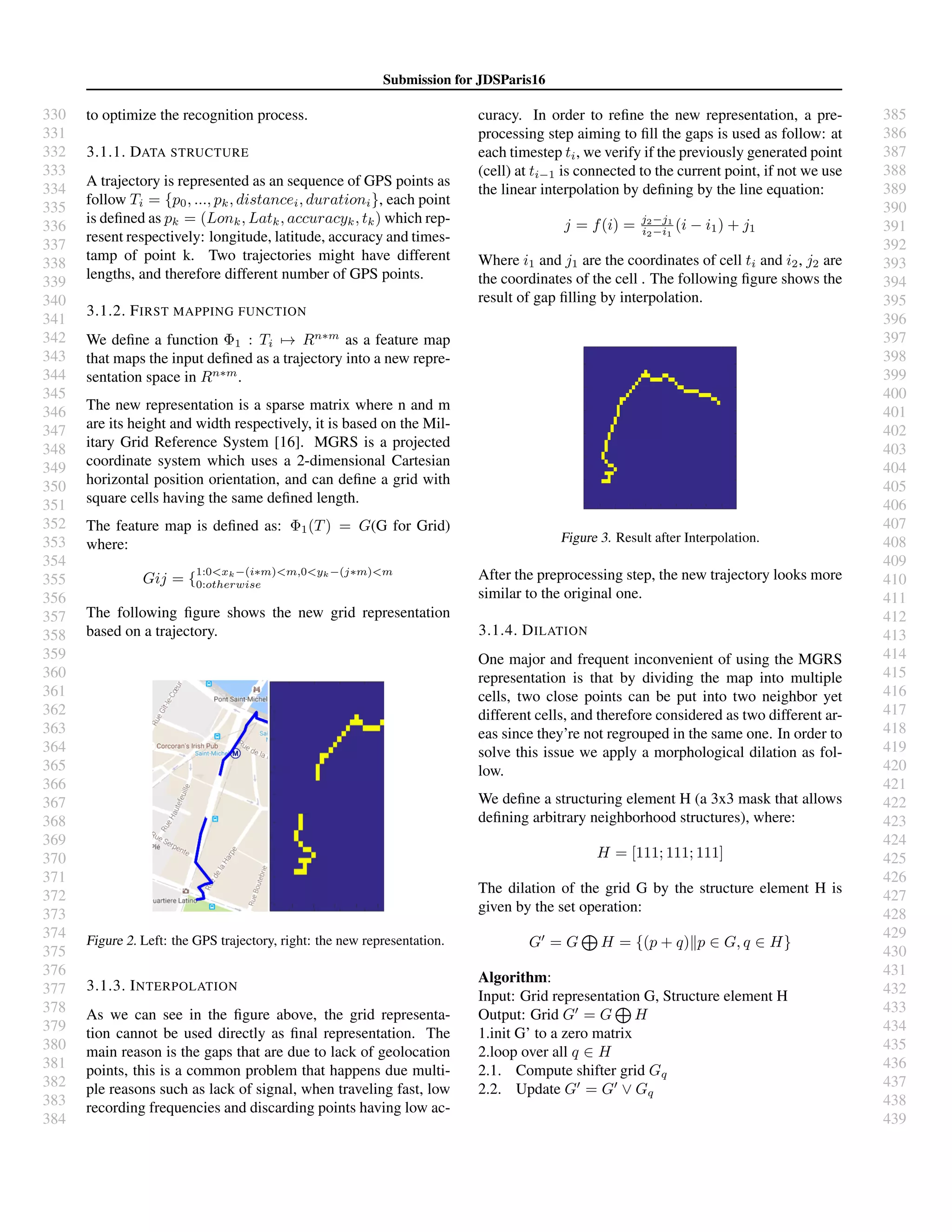 330
331
332
333
334
335
336
337
338
339
340
341
342
343
344
345
346
347
348
349
350
351
352
353
354
355
356
357
358
359
360
361
362
363
364
365
366
367
368
369
370
371
372
373
374
375
376
377
378
379
380
381
382
383
384
385
386
387
388
389
390
391
392
393
394
395
396
397
398
399
400
401
402
403
404
405
406
407
408
409
410
411
412
413
414
415
416
417
418
419
420
421
422
423
424
425
426
427
428
429
430
431
432
433
434
435
436
437
438
439
Submission for JDSParis16
to optimize the recognition process.
3.1.1. DATA STRUCTURE
A trajectory is represented as an sequence of GPS points as
follow Ti = {p0, ..., pk, distancei, durationi}, each point
is deﬁned as pk = (Lonk, Latk, accuracyk, tk) which rep-
resent respectively: longitude, latitude, accuracy and times-
tamp of point k. Two trajectories might have different
lengths, and therefore different number of GPS points.
3.1.2. FIRST MAPPING FUNCTION
We deﬁne a function Φ1 : Ti → Rn∗m
as a feature map
that maps the input deﬁned as a trajectory into a new repre-
sentation space in Rn∗m
.
The new representation is a sparse matrix where n and m
are its height and width respectively, it is based on the Mil-
itary Grid Reference System [16]. MGRS is a projected
coordinate system which uses a 2-dimensional Cartesian
horizontal position orientation, and can deﬁne a grid with
square cells having the same deﬁned length.
The feature map is deﬁned as: Φ1(T) = G(G for Grid)
where:
Gij = {
1:0<xk−(i∗m)<m,0<yk−(j∗m)<m
0:otherwise
The following ﬁgure shows the new grid representation
based on a trajectory.
Figure 2. Left: the GPS trajectory, right: the new representation.
3.1.3. INTERPOLATION
As we can see in the ﬁgure above, the grid representa-
tion cannot be used directly as ﬁnal representation. The
main reason is the gaps that are due to lack of geolocation
points, this is a common problem that happens due multi-
ple reasons such as lack of signal, when traveling fast, low
recording frequencies and discarding points having low ac-
curacy. In order to reﬁne the new representation, a pre-
processing step aiming to ﬁll the gaps is used as follow: at
each timestep ti, we verify if the previously generated point
(cell) at ti−1 is connected to the current point, if not we use
the linear interpolation by deﬁning by the line equation:
j = f(i) = j2−j1
i2−i1
(i − i1) + j1
Where i1 and j1 are the coordinates of cell ti and i2, j2 are
the coordinates of the cell . The following ﬁgure shows the
result of gap ﬁlling by interpolation.
Figure 3. Result after Interpolation.
After the preprocessing step, the new trajectory looks more
similar to the original one.
3.1.4. DILATION
One major and frequent inconvenient of using the MGRS
representation is that by dividing the map into multiple
cells, two close points can be put into two neighbor yet
different cells, and therefore considered as two different ar-
eas since they’re not regrouped in the same one. In order to
solve this issue we apply a morphological dilation as fol-
low.
We deﬁne a structuring element H (a 3x3 mask that allows
deﬁning arbitrary neighborhood structures), where:
H = [111; 111; 111]
The dilation of the grid G by the structure element H is
given by the set operation:
G = G H = {(p + q) p ∈ G, q ∈ H}
Algorithm:
Input: Grid representation G, Structure element H
Output: Grid G = G H
1.init G’ to a zero matrix
2.loop over all q ∈ H
2.1. Compute shifter grid Gq
2.2. Update G = G ∨ Gq
 