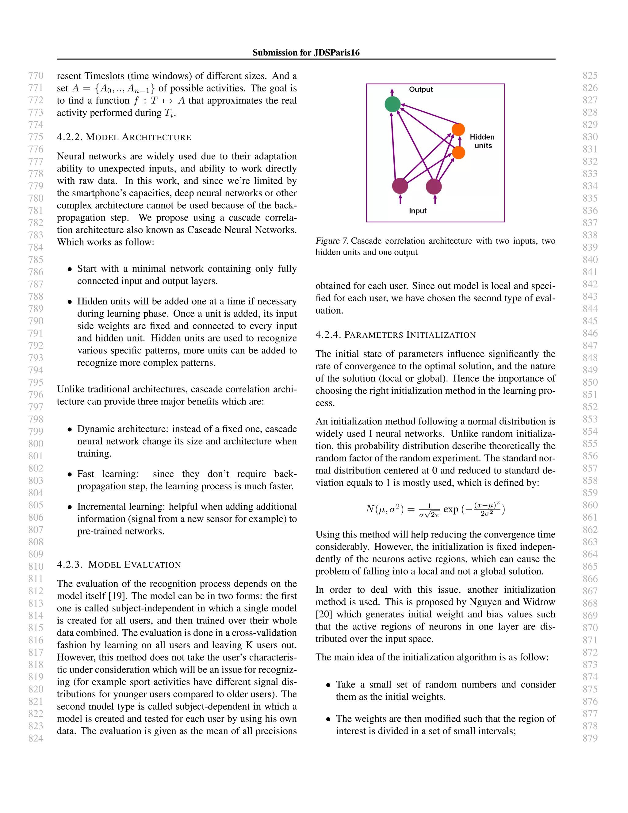 770
771
772
773
774
775
776
777
778
779
780
781
782
783
784
785
786
787
788
789
790
791
792
793
794
795
796
797
798
799
800
801
802
803
804
805
806
807
808
809
810
811
812
813
814
815
816
817
818
819
820
821
822
823
824
825
826
827
828
829
830
831
832
833
834
835
836
837
838
839
840
841
842
843
844
845
846
847
848
849
850
851
852
853
854
855
856
857
858
859
860
861
862
863
864
865
866
867
868
869
870
871
872
873
874
875
876
877
878
879
Submission for JDSParis16
resent Timeslots (time windows) of different sizes. And a
set A = {A0, .., An−1} of possible activities. The goal is
to ﬁnd a function f : T → A that approximates the real
activity performed during Ti.
4.2.2. MODEL ARCHITECTURE
Neural networks are widely used due to their adaptation
ability to unexpected inputs, and ability to work directly
with raw data. In this work, and since we’re limited by
the smartphone’s capacities, deep neural networks or other
complex architecture cannot be used because of the back-
propagation step. We propose using a cascade correla-
tion architecture also known as Cascade Neural Networks.
Which works as follow:
• Start with a minimal network containing only fully
connected input and output layers.
• Hidden units will be added one at a time if necessary
during learning phase. Once a unit is added, its input
side weights are ﬁxed and connected to every input
and hidden unit. Hidden units are used to recognize
various speciﬁc patterns, more units can be added to
recognize more complex patterns.
Unlike traditional architectures, cascade correlation archi-
tecture can provide three major beneﬁts which are:
• Dynamic architecture: instead of a ﬁxed one, cascade
neural network change its size and architecture when
training.
• Fast learning: since they don’t require back-
propagation step, the learning process is much faster.
• Incremental learning: helpful when adding additional
information (signal from a new sensor for example) to
pre-trained networks.
4.2.3. MODEL EVALUATION
The evaluation of the recognition process depends on the
model itself [19]. The model can be in two forms: the ﬁrst
one is called subject-independent in which a single model
is created for all users, and then trained over their whole
data combined. The evaluation is done in a cross-validation
fashion by learning on all users and leaving K users out.
However, this method does not take the user’s characteris-
tic under consideration which will be an issue for recogniz-
ing (for example sport activities have different signal dis-
tributions for younger users compared to older users). The
second model type is called subject-dependent in which a
model is created and tested for each user by using his own
data. The evaluation is given as the mean of all precisions
Figure 7. Cascade correlation architecture with two inputs, two
hidden units and one output
obtained for each user. Since out model is local and speci-
ﬁed for each user, we have chosen the second type of eval-
uation.
4.2.4. PARAMETERS INITIALIZATION
The initial state of parameters inﬂuence signiﬁcantly the
rate of convergence to the optimal solution, and the nature
of the solution (local or global). Hence the importance of
choosing the right initialization method in the learning pro-
cess.
An initialization method following a normal distribution is
widely used I neural networks. Unlike random initializa-
tion, this probability distribution describe theoretically the
random factor of the random experiment. The standard nor-
mal distribution centered at 0 and reduced to standard de-
viation equals to 1 is mostly used, which is deﬁned by:
N(µ, σ2
) = 1
σ
√
2π
exp (−(x−µ)2
2σ2 )
Using this method will help reducing the convergence time
considerably. However, the initialization is ﬁxed indepen-
dently of the neurons active regions, which can cause the
problem of falling into a local and not a global solution.
In order to deal with this issue, another initialization
method is used. This is proposed by Nguyen and Widrow
[20] which generates initial weight and bias values such
that the active regions of neurons in one layer are dis-
tributed over the input space.
The main idea of the initialization algorithm is as follow:
• Take a small set of random numbers and consider
them as the initial weights.
• The weights are then modiﬁed such that the region of
interest is divided in a set of small intervals;
 