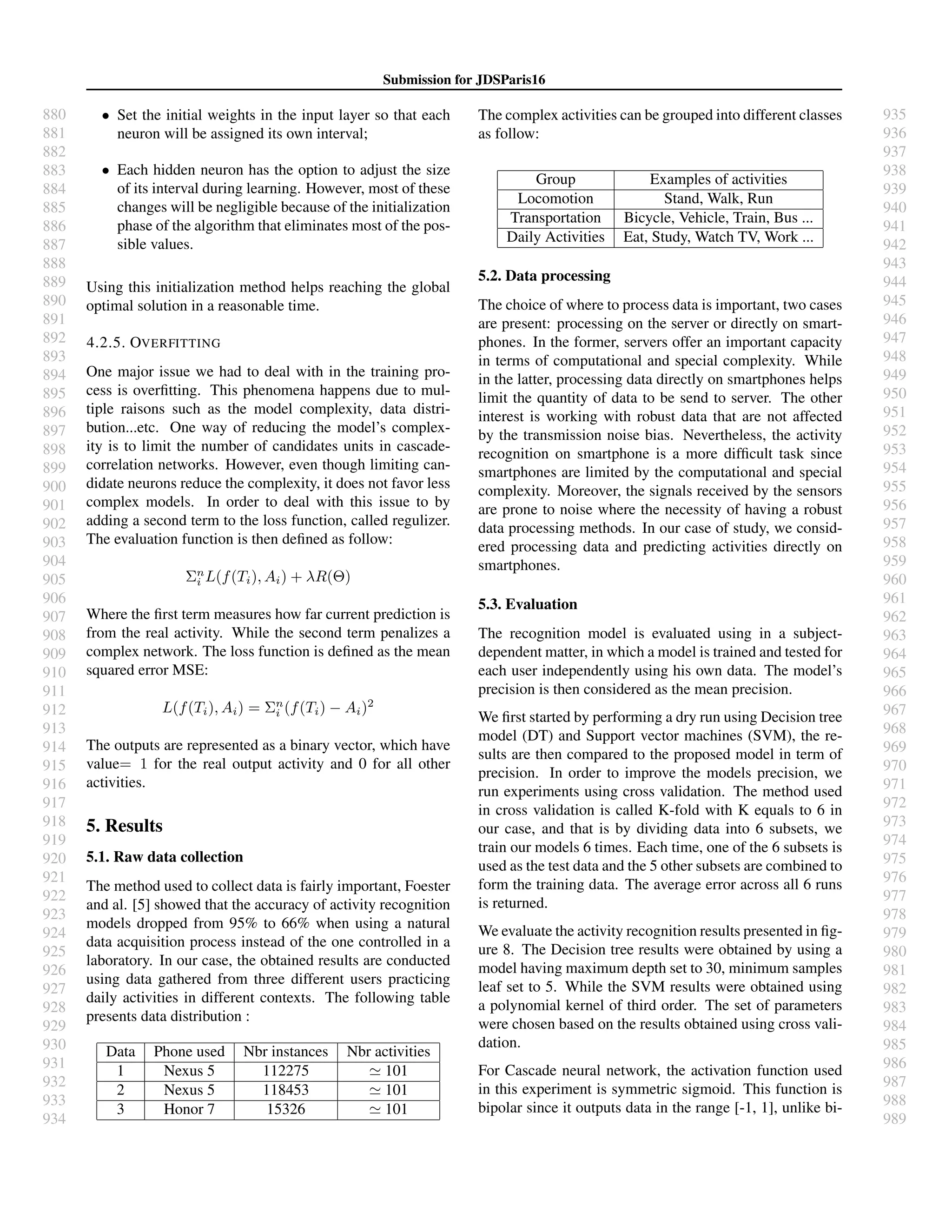 880
881
882
883
884
885
886
887
888
889
890
891
892
893
894
895
896
897
898
899
900
901
902
903
904
905
906
907
908
909
910
911
912
913
914
915
916
917
918
919
920
921
922
923
924
925
926
927
928
929
930
931
932
933
934
935
936
937
938
939
940
941
942
943
944
945
946
947
948
949
950
951
952
953
954
955
956
957
958
959
960
961
962
963
964
965
966
967
968
969
970
971
972
973
974
975
976
977
978
979
980
981
982
983
984
985
986
987
988
989
Submission for JDSParis16
• Set the initial weights in the input layer so that each
neuron will be assigned its own interval;
• Each hidden neuron has the option to adjust the size
of its interval during learning. However, most of these
changes will be negligible because of the initialization
phase of the algorithm that eliminates most of the pos-
sible values.
Using this initialization method helps reaching the global
optimal solution in a reasonable time.
4.2.5. OVERFITTING
One major issue we had to deal with in the training pro-
cess is overﬁtting. This phenomena happens due to mul-
tiple raisons such as the model complexity, data distri-
bution...etc. One way of reducing the model’s complex-
ity is to limit the number of candidates units in cascade-
correlation networks. However, even though limiting can-
didate neurons reduce the complexity, it does not favor less
complex models. In order to deal with this issue to by
adding a second term to the loss function, called regulizer.
The evaluation function is then deﬁned as follow:
Σn
i L(f(Ti), Ai) + λR(Θ)
Where the ﬁrst term measures how far current prediction is
from the real activity. While the second term penalizes a
complex network. The loss function is deﬁned as the mean
squared error MSE:
L(f(Ti), Ai) = Σn
i (f(Ti) − Ai)2
The outputs are represented as a binary vector, which have
value= 1 for the real output activity and 0 for all other
activities.
5. Results
5.1. Raw data collection
The method used to collect data is fairly important, Foester
and al. [5] showed that the accuracy of activity recognition
models dropped from 95% to 66% when using a natural
data acquisition process instead of the one controlled in a
laboratory. In our case, the obtained results are conducted
using data gathered from three different users practicing
daily activities in different contexts. The following table
presents data distribution :
Data Phone used Nbr instances Nbr activities
1 Nexus 5 112275 101
2 Nexus 5 118453 101
3 Honor 7 15326 101
The complex activities can be grouped into different classes
as follow:
Group Examples of activities
Locomotion Stand, Walk, Run
Transportation Bicycle, Vehicle, Train, Bus ...
Daily Activities Eat, Study, Watch TV, Work ...
5.2. Data processing
The choice of where to process data is important, two cases
are present: processing on the server or directly on smart-
phones. In the former, servers offer an important capacity
in terms of computational and special complexity. While
in the latter, processing data directly on smartphones helps
limit the quantity of data to be send to server. The other
interest is working with robust data that are not affected
by the transmission noise bias. Nevertheless, the activity
recognition on smartphone is a more difﬁcult task since
smartphones are limited by the computational and special
complexity. Moreover, the signals received by the sensors
are prone to noise where the necessity of having a robust
data processing methods. In our case of study, we consid-
ered processing data and predicting activities directly on
smartphones.
5.3. Evaluation
The recognition model is evaluated using in a subject-
dependent matter, in which a model is trained and tested for
each user independently using his own data. The model’s
precision is then considered as the mean precision.
We ﬁrst started by performing a dry run using Decision tree
model (DT) and Support vector machines (SVM), the re-
sults are then compared to the proposed model in term of
precision. In order to improve the models precision, we
run experiments using cross validation. The method used
in cross validation is called K-fold with K equals to 6 in
our case, and that is by dividing data into 6 subsets, we
train our models 6 times. Each time, one of the 6 subsets is
used as the test data and the 5 other subsets are combined to
form the training data. The average error across all 6 runs
is returned.
We evaluate the activity recognition results presented in ﬁg-
ure 8. The Decision tree results were obtained by using a
model having maximum depth set to 30, minimum samples
leaf set to 5. While the SVM results were obtained using
a polynomial kernel of third order. The set of parameters
were chosen based on the results obtained using cross vali-
dation.
For Cascade neural network, the activation function used
in this experiment is symmetric sigmoid. This function is
bipolar since it outputs data in the range [-1, 1], unlike bi-
 