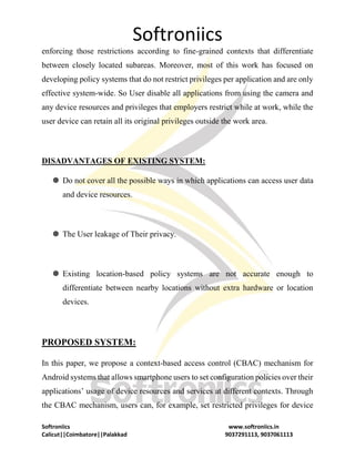 Softroniics
Softroniics www.softroniics.in
Calicut||Coimbatore||Palakkad 9037291113, 9037061113
enforcing those restrictions according to fine-grained contexts that differentiate
between closely located subareas. Moreover, most of this work has focused on
developing policy systems that do not restrict privileges per application and are only
effective system-wide. So User disable all applications from using the camera and
any device resources and privileges that employers restrict while at work, while the
user device can retain all its original privileges outside the work area.
DISADVANTAGES OF EXISTING SYSTEM:
 Do not cover all the possible ways in which applications can access user data
and device resources.
 The User leakage of Their privacy.
 Existing location-based policy systems are not accurate enough to
differentiate between nearby locations without extra hardware or location
devices.
PROPOSED SYSTEM:
In this paper, we propose a context-based access control (CBAC) mechanism for
Android systems that allows smartphone users to set configuration policies over their
applications’ usage of device resources and services at different contexts. Through
the CBAC mechanism, users can, for example, set restricted privileges for device
 