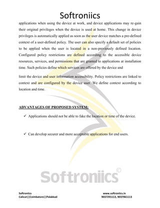 Softroniics
Softroniics www.softroniics.in
Calicut||Coimbatore||Palakkad 9037291113, 9037061113
applications when using the device at work, and device applications may re-gain
their original privileges when the device is used at home. This change in device
privileges is automatically applied as soon as the user device matches a pre-defined
context of a user-defined policy. The user can also specify a default set of policies
to be applied when the user is located in a non-previously defined location.
Configured policy restrictions are defined according to the accessible device
resources, services, and permissions that are granted to applications at installation
time. Such policies define which services are offered by the device and
limit the device and user information accessibility. Policy restrictions are linked to
context and are configured by the device user. We define context according to
location and time.
ADVANTAGES OF PROPOSED SYSTEM:
 Applications should not be able to fake the location or time of the device.
 Can develop securer and more acceptable applications for end users.
 