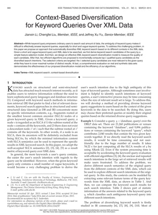 Context-Based Diversiﬁcation
for Keyword Queries Over XML Data
Jianxin Li, Chengfei Liu, Member, IEEE, and Jeffrey Xu Yu, Senior Member, IEEE
Abstract—While keyword query empowers ordinary users to search vast amount of data, the ambiguity of keyword query makes it
difﬁcult to effectively answer keyword queries, especially for short and vague keyword queries. To address this challenging problem, in
this paper we propose an approach that automatically diversiﬁes XML keyword search based on its different contexts in the XML data.
Given a short and vague keyword query and XML data to be searched, we ﬁrst derive keyword search candidates of the query by a
simple feature selection model. And then, we design an effective XML keyword search diversiﬁcation model to measure the quality of
each candidate. After that, two efﬁcient algorithms are proposed to incrementally compute top-k qualiﬁed query candidates as the
diversiﬁed search intentions. Two selection criteria are targeted: the k selected query candidates are most relevant to the given query
while they have to cover maximal number of distinct results. At last, a comprehensive evaluation on real and synthetic data sets
demonstrates the effectiveness of our proposed diversiﬁcation model and the efﬁciency of our algorithms.
Index Terms—XML keyword search, context-based diversiﬁcation
Ç
1 INTRODUCTION
KEYWORD search on structured and semi-structured
data has attracted much research interest recently, as it
enables users to retrieve information without the need to
learn sophisticated query languages and database structure
[1]. Compared with keyword search methods in informa-
tion retrieval (IR) that prefer to ﬁnd a list of relevant docu-
ments, keyword search approaches in structured and semi-
structured data (denoted as DB and IR) concentrate more
on speciﬁc information contents, e.g., fragments rooted at
the smallest lowest common ancestor (SLCA) nodes of a
given keyword query in XML. Given a keyword query, a
node v is regarded as an SLCA if 1) the subtree rooted at the
node v contains all the keywords, and 2) there does not exist
a descendant node v0
of v such that the subtree rooted at v0
contains all the keywords. In other words, if a node is an
SLCA, then its ancestors will be deﬁnitely excluded from
being SLCAs, by which the minimal information content
with SLCA semantics can be used to represent the speciﬁc
results in XML keyword search. In this paper, we adopt the
well-accepted SLCA semantics [2], [3], [4], [5] as a result
metric of keyword query over XML data.
In general, the more keywords a user’s query contains,
the easier the user’s search intention with regards to the
query can be identiﬁed. However, when the given keyword
query only contains a small number of vague keywords, it
would become a very challenging problem to derive the
user’s search intention due to the high ambiguity of this
type of keyword queries. Although sometimes user involve-
ment is helpful to identify search intentions of keyword
queries, a user’s interactive process may be time-consuming
when the size of relevant result set is large. To address this,
we will develop a method of providing diverse keyword
query suggestions to users based on the context of the given
keywords in the data to be searched. By doing this, users
may choose their preferred queries or modify their original
queries based on the returned diverse query suggestions.
Example 1. Consider a query q ¼ {database, query} over the
DBLP data set. There are 21,260 publications or venues
containing the keyword “database”, and 9,896 publica-
tions or venues containing the keyword “query”, which
contributes 2,040 results that contain the two given key-
words together. If we directly read the keyword search
results, it would be time consuming and not user-
friendly due to the huge number of results. It takes
54.22 s for just computing all the SLCA results of q by
using XRank [2]. Even if the system processing time is
acceptable by accelerating the keyword query evaluation
with efﬁcient algorithms [3], [4], the unclear and repeated
search intentions in the large set of retrieved results will
make users frustrated. To address the problem, we
derive different search semantics of the original query
from the different contexts of the XML data, which can
be used to explore different search intentions of the origi-
nal query. In this study, the contexts can be modeled by
extracting some relevant feature terms of the query key-
words from the XML data, as shown in Table 1. And
then, we can compute the keyword search results for
each search intention. Table 2 shows part of statistic
information of the answers related to the keyword query
q, which classiﬁes each ambiguous keyword query into
different search intentions.
The problem of diversifying keyword search is ﬁrstly
studied in IR community [6], [7], [8], [9], [10]. Most of
 J. Li and C. Liu are with the Faculty of Science, Engineering and
Technology, Swinburne University of Technology, Melbourne, VIC 3122,
Australia. E-mail: {jianxinli, cliu}@swin.edu.au.
 J.X. Yu is with the Department of Systems Engineering  Engineering
Management, The Chinese University of Hong Kong, Hong Kong.
E-mail: yu@se.cuhk.edu.hk.
Manuscript received 18 Apr. 2013; revised 2 June 2014; accepted 10 June
2014. Date of publication 7 July 2014; date of current version 28 Jan. 2015.
Recommended for acceptance by S. Sudarshan.
For information on obtaining reprints of this article, please send e-mail to:
reprints@ieee.org, and reference the Digital Object Identiﬁer below.
Digital Object Identiﬁer no. 10.1109/TKDE.2014.2334297
660 IEEE TRANSACTIONS ON KNOWLEDGE AND DATA ENGINEERING, VOL. 27, NO. 3, MARCH 2015
1041-4347 ß 2014 IEEE. Personal use is permitted, but republication/redistribution requires IEEE permission.
See http://www.ieee.org/publications_standards/publications/rights/index.html for more information.
 