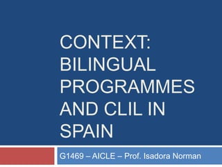 CONTEXT:
BILINGUAL
PROGRAMMES
AND CLIL IN
SPAIN
G1469 – AICLE – Prof. Isadora Norman
 
