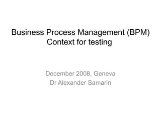 December 2008, Geneva Dr Alexander Samarin Business Process Management (BPM) Context for testing  