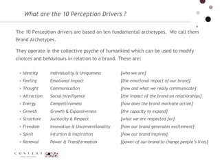What are the 10 Perception Drivers ? The 10 Perception drivers are based on ten fundamental archetypes.  We call them Brand Archetypes.  They operate in the collective psyche of humankind which can be used to modify choices and  behaviours  in relation to a brand. These are: Identity  Feeling  Thought  Attraction  Energy  Growth  Structure  Freedom  Spirit  Renewal  Individuality & Uniqueness  Emotional Impact  Communication  Social Intelligence  Competitiveness  Growth & Expansiveness  Authority & Respect  Innovation & Unconventionality  Intuition & Inspiration  Power & Transformation  [who we are]  [the emotional impact of our brand]  [how and what we really communicate]   [the impact of the brand on relationships]  [how does the brand motivate action]  [the capacity to expand]  [what we are respected for]  [how our brand generates excitement] [how our brand inspires]  [power of our brand to change people’s lives] 