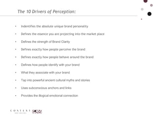 Indentifies the absolute unique brand personality Defines the essence you are projecting into the market place Defines the strength of Brand Clarity  Defines exactly how people perceive the brand Defines exactly how people behave around the brand Defines how people identify with your brand  What they associate with your brand  Tap into powerful ancient cultural myths and stories  Uses subconscious anchors and links  Provides the illogical emotional connection  The 10 Drivers of Perception:  