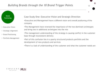 Executive Vision  Strategic Alignment  Brand Positioning Portfolio Management  Case Study One: Executive Vision and Strategic Direction Executive and Management have a different vision and overall positioning of the company  The Management have reversed the importance of the two dominant archetypes and bring two in additional archetypes into the mix The management understanding of the strategy is causing conflict in the customer base through inconsistent delivery  Part of this confusion lies in a poorly structured products portfolio and the development of new products and services  There is a lack of understanding of the customer and what the customer needs are Building Brands through the 10 Brand Trigger Points 