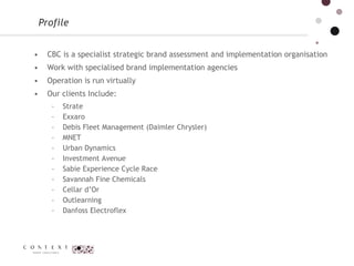 CBC is a specialist strategic brand assessment and implementation organisation Work with specialised brand implementation agencies  Operation is run virtually  Our clients Include:  Strate Exxaro  Debis Fleet Management (Daimler Chrysler)  MNET  Urban Dynamics  Investment Avenue  Sabie Experience Cycle Race Savannah Fine Chemicals  Cellar d’Or  Outlearning   Danfoss Electroflex Profile  