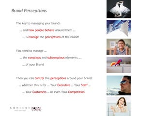 Brand Perceptions  The key to managing your brands  …  and  how people behave  around them … …  is  manage  the  perceptions  of the brand!  You need to manage …  …  the  conscious  and  subconscious  elements …. … .of your Brand  Then you can  control  the  perceptions  around your brand  …  whether this is for … Your  Executive  … Your  Staff  …    … Your  Customers  … or even Your  Competition 