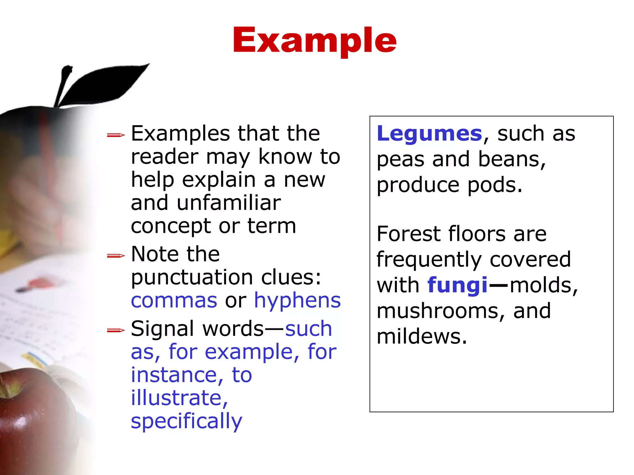 Example Examples that the reader may know to help explain a new and unfamiliar concept or term  Note the punctuation clues:  commas  or  hyphens Signal words— such as, for example, for instance, to illustrate, specifically Legumes , such as peas and beans, produce pods. Forest floors are frequently covered with  fungi — molds, mushrooms, and mildews. 