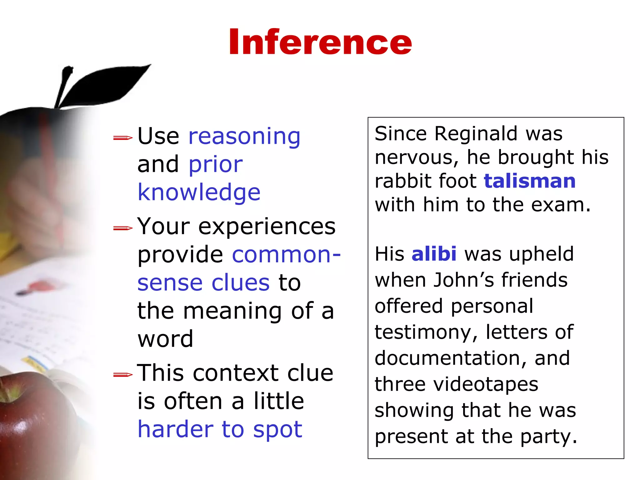 Inference Use  reasoning  and  prior knowledge Your experiences provide  common-sense clues  to the meaning of a word This context clue is often a little  harder to spot Since Reginald was nervous, he brought his rabbit foot  talisman  with him to the exam. His  alibi  was upheld when John’s friends offered personal testimony, letters of documentation, and three videotapes showing that he was present at the party. 