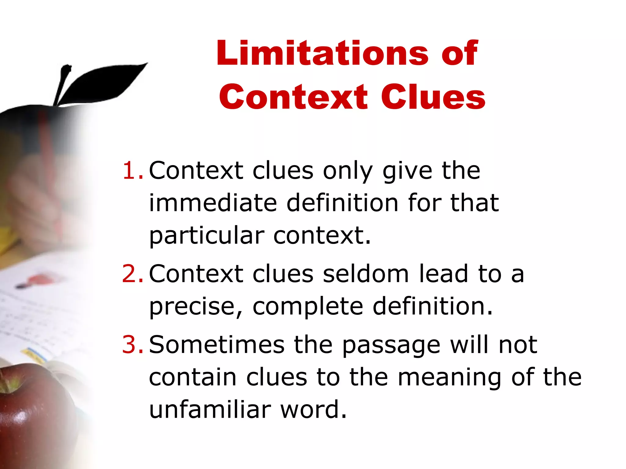 Limitations of  Context Clues Context clues only give the immediate definition for that particular context. Context clues seldom lead to a precise, complete definition. Sometimes the passage will not contain clues to the meaning of the unfamiliar word. 